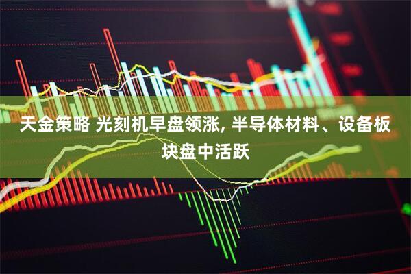 天金策略 光刻机早盘领涨, 半导体材料、设备板块盘中活跃