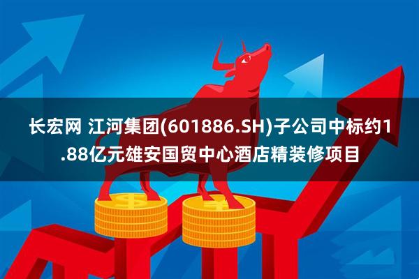 长宏网 江河集团(601886.SH)子公司中标约1.88亿元雄安国贸中心酒店精装修项目
