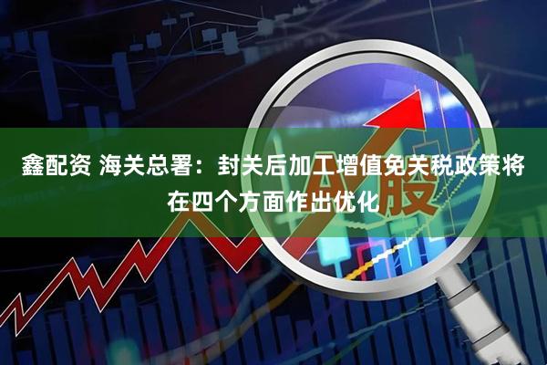 鑫配资 海关总署：封关后加工增值免关税政策将在四个方面作出优化