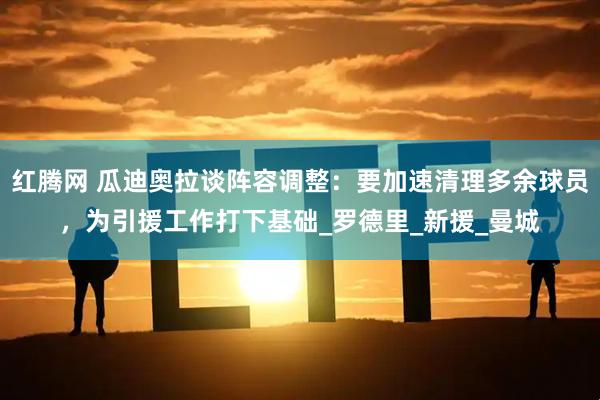 红腾网 瓜迪奥拉谈阵容调整：要加速清理多余球员，为引援工作打下基础_罗德里_新援_曼城