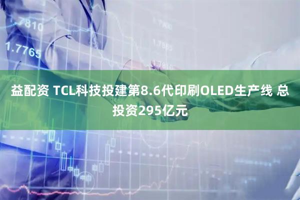 益配资 TCL科技投建第8.6代印刷OLED生产线 总投资295亿元
