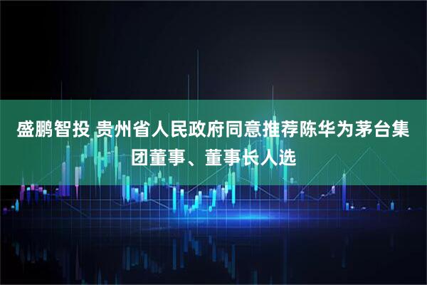 盛鹏智投 贵州省人民政府同意推荐陈华为茅台集团董事、董事长人选