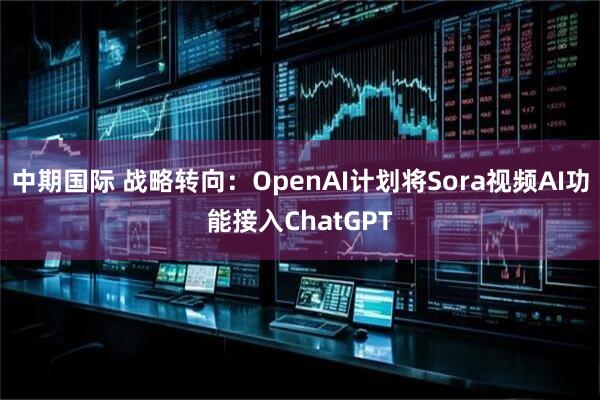 中期国际 战略转向：OpenAI计划将Sora视频AI功能接入ChatGPT