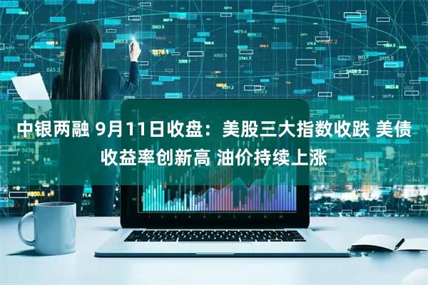 中银两融 9月11日收盘：美股三大指数收跌 美债收益率创新高 油价持续上涨